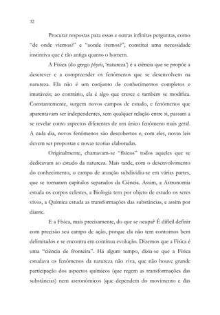 32 30
Procurar respostas para essas e outras infinitas perguntas, como
“de onde viemos?” e “aonde iremos?”, constitui uma necessidade
instintiva que é tão antiga quanto o homem.
A Física (do grego physis, ‘natureza’) é a ciência que se propõe a
descrever e a compreender os fenômenos que se desenvolvem na
natureza. Ela não é um conjunto de conhecimentos completos e
imutáveis; ao contrário, ela é algo que cresce e também se modifica.
Constantemente, surgem novos campos de estudo, e fenômenos que
aparentavam ser independentes, sem qualquer relação entre si, passam a
se revelar como aspectos diferentes de um único fenômeno mais geral.
A cada dia, novos fenômenos são descobertos e, com eles, novas leis
devem ser propostas e novas teorias elaboradas.
Originalmente, chamavam-se “físicos” todos aqueles que se
dedicavam ao estudo da natureza. Mais tarde, com o desenvolvimento
do conhecimento, o campo de atuação subdividiu-se em várias partes,
que se tornaram capítulos separados da Ciência. Assim, a Astronomia
estuda os corpos celestes, a Biologia tem por objeto de estudo os seres
vivos, a Química estuda as transformações das substâncias, e assim por
diante.
E a Física, mais precisamente, do que se ocupa? É difícil definir
com precisão seu campo de ação, porque ela não tem contornos bem
delimitados e se encontra em contínua evolução. Dizemos que a Física é
uma “ciência de fronteira”. Há algum tempo, dizia-se que a Física
estudava os fenômenos da natureza não viva, que não houve grande
participação dos aspectos químicos (que regem as transformações das
substâncias) nem astronômicos (que dependem do movimento e das
 