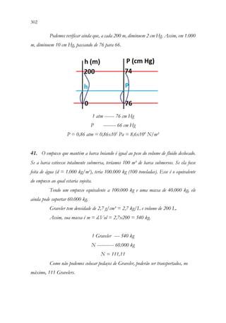 302 300
Podemos verificar ainda que, a cada 200 m, diminuem 2 cm Hg. Assim, em 1.000
m, diminuem 10 cm Hg, passando de 76 para 66.
1 atm ------- 76 cm Hg
P --------- 66 cm Hg
P = 0,86 atm = 0,86x105
Pa = 8,6x104
N/m²
41. O empuxo que mantém a barca boiando é igual ao peso do volume de fluido deslocado.
Se a barca estivesse totalmente submersa, teríamos 100 m³ de barca submersos. Se ela fosse
feita de água (d = 1.000 kg/m³), teria 100.000 kg (100 toneladas). Esse é o equivalente
do empuxo ao qual estaria sujeita.
Tendo um empuxo equivalente a 100.000 kg e uma massa de 40.000 kg, ele
ainda pode suportar 60.000 kg.
Graveler tem densidade de 2,7 g/cm³ = 2,7 kg/L e volume de 200 L.
Assim, sua massa é m = d.Vol = 2,7x200 = 540 kg.
1 Graveler ---- 540 kg
N ------------ 60.000 kg
N = 111,11
Como não podemos colocar pedaços de Graveler, poderão ser transportados, no
máximo, 111 Gravelers.
 