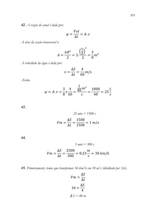 303
301
42. A vazão do canal é dada por:
𝜑𝜑 =
𝑉𝑉𝑉𝑉𝑉𝑉
∆𝑡𝑡
= 𝐴𝐴. 𝑣𝑣
A área da secção transversal é:
𝐴𝐴 =
𝜋𝜋𝑅𝑅2
2
= 3.
(
1
2)
2
2
=
3
8
𝑚𝑚²
A velocidade da água é dada por:
𝑣𝑣 =
∆𝑆𝑆
∆𝑡𝑡
=
4
60
𝑚𝑚/𝑠𝑠
Assim,
𝜑𝜑 = 𝐴𝐴. 𝑣𝑣 =
3
8
𝑥𝑥
4
60
=
1
40𝑚𝑚3
𝑠𝑠
=
1000
40
= 25
𝐿𝐿
𝑠𝑠
43.
25 min = 1500 s
𝑉𝑉𝑉𝑉 =
∆𝑆𝑆
∆𝑡𝑡
=
1500
1500
= 1 𝑚𝑚/𝑠𝑠
44.
5 min = 300 s
𝑉𝑉𝑉𝑉 =
∆𝑆𝑆
∆𝑡𝑡
=
2500
300
= 8,33
𝑚𝑚
𝑠𝑠
= 30 𝑘𝑘𝑘𝑘/ℎ
45. Primeiramente, temos que transformar 36 km/h em 10 m/s (dividindo por 3,6):
𝑉𝑉𝑉𝑉 =
∆𝑆𝑆
∆𝑡𝑡
10 =
∆𝑆𝑆
4
Δ S = 40 m
 