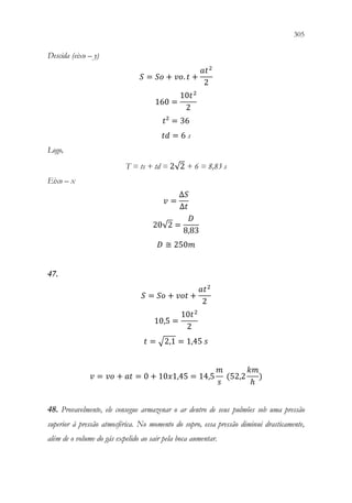 305
303
Descida (eixo – y)
𝑆𝑆 = 𝑆𝑆𝑆𝑆 + 𝑣𝑣𝑣𝑣. 𝑡𝑡 +
𝑎𝑎𝑡𝑡2
2
160 =
10𝑡𝑡2
2
𝑡𝑡² = 36
𝑡𝑡𝑡𝑡 = 6 s
Logo,
T = ts + td = 2√2 + 6 = 8,83 s
Eixo – x
𝑣𝑣 =
∆𝑆𝑆
∆𝑡𝑡
20√2 =
𝐷𝐷
8,83
𝐷𝐷 ≅ 250𝑚𝑚
47.
𝑆𝑆 = 𝑆𝑆𝑆𝑆 + 𝑣𝑣𝑣𝑣𝑣𝑣 +
𝑎𝑎𝑡𝑡2
2
10,5 =
10𝑡𝑡2
2
𝑡𝑡 = √2,1 = 1,45 𝑠𝑠
𝑣𝑣 = 𝑣𝑣𝑣𝑣 + 𝑎𝑎𝑎𝑎 = 0 + 10𝑥𝑥1,45 = 14,5
𝑚𝑚
𝑠𝑠
(52,2
𝑘𝑘𝑘𝑘
ℎ
)
48. Provavelmente, ele consegue armazenar o ar dentro de seus pulmões sob uma pressão
superior à pressão atmosférica. No momento do sopro, essa pressão diminui drasticamente,
além de o volume do gás expelido ao sair pela boca aumentar.
 