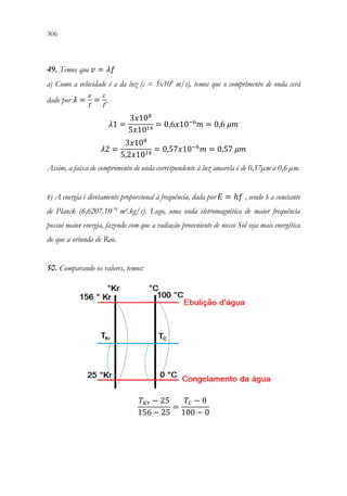 306 304
49. Temos que 𝑣𝑣 = 𝜆𝜆𝜆𝜆
a) Como a velocidade é a da luz (c = 3x108
m/s), temos que o comprimento de onda será
dado por 𝜆𝜆 =
𝑣𝑣
𝑓𝑓
=
𝑐𝑐
𝑓𝑓
.
𝜆𝜆1 =
3𝑥𝑥108
5𝑥𝑥1014
= 0,6𝑥𝑥10−6
𝑚𝑚 = 0,6 𝜇𝜇𝜇𝜇
𝜆𝜆2 =
3𝑥𝑥108
5,2𝑥𝑥1014
= 0,57𝑥𝑥10−6
𝑚𝑚 = 0,57 𝜇𝜇𝜇𝜇
Assim, a faixa de comprimento de onda correspondente à luz amarela é de 0,57µm a 0,6 µm.
b) A energia é diretamente proporcional à frequência, dada por 𝐸𝐸 = ℎ𝑓𝑓 , sendo h a constante
de Planck (6,6207.10-34
m².kg/s). Logo, uma onda eletromagnética de maior frequência
possui maior energia, fazendo com que a radiação proveniente de nosso Sol seja mais energética
do que a oriunda de Rao.
50. Comparando os valores, temos:
𝑇𝑇𝐾𝐾𝐾𝐾 − 25
156 − 25
=
𝑇𝑇𝐶𝐶 − 0
100 − 0
 