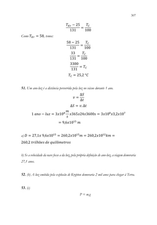 307
305
𝑇𝑇𝐾𝐾𝐾𝐾 − 25
131
=
𝑇𝑇𝐶𝐶
100
Como 𝑇𝑇𝐾𝐾𝐾𝐾 = 58, temos:
58 − 25
131
=
𝑇𝑇𝐶𝐶
100
33
131
=
𝑇𝑇𝐶𝐶
100
3300
131
= 𝑇𝑇𝐶𝐶
𝑇𝑇𝐶𝐶 = 25,2 °𝐶𝐶
51. Um ano-luz é a distância percorrida pela luz no vácuo durante 1 ano.
𝑣𝑣 =
Δ𝑆𝑆
Δ𝑡𝑡
Δ𝑆𝑆 = 𝑣𝑣. Δ𝑡𝑡
1 𝑎𝑎𝑎𝑎𝑎𝑎 − 𝑙𝑙𝑙𝑙𝑙𝑙 = 3𝑥𝑥108
𝑚𝑚
𝑠𝑠
𝑥𝑥365𝑥𝑥24𝑥𝑥3600𝑠𝑠 = 3𝑥𝑥108
𝑥𝑥3,2𝑥𝑥107
= 9,6𝑥𝑥1015
𝑚𝑚
a) 𝐷𝐷 = 27,1𝑥𝑥 9,6𝑥𝑥1015
= 260,2𝑥𝑥1015
𝑚𝑚 = 260,2𝑥𝑥1012
𝑘𝑘𝑘𝑘 =
260,2 𝑡𝑡𝑡𝑡𝑡𝑡𝑡𝑡ℎõ𝑒𝑒𝑒𝑒 𝑑𝑑𝑑𝑑 𝑞𝑞𝑞𝑞𝑞𝑞𝑞𝑞ô𝑚𝑚𝑚𝑚𝑚𝑚𝑚𝑚𝑚𝑚𝑚𝑚
b) Se a velocidade da nave fosse a da luz, pela própria definição de ano-luz, a viagem demoraria
27,1 anos.
52. (b) A luz emitida pela explosão de Krypton demoraria 2 mil anos para chegar à Terra.
53. (c)
P = m.g
 