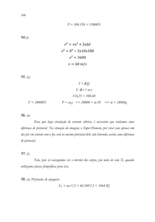 308 306
P = 100.150 = 15000N
54.(e)
𝑣𝑣² = 𝑣𝑣𝑣𝑣² + 2𝑎𝑎Δ𝑆𝑆
𝑣𝑣² = 0² − 2𝑥𝑥10𝑥𝑥180
𝑣𝑣² = 3600
𝑣𝑣 = 60 𝑚𝑚/𝑠𝑠
55. (a)
I = ΔQ
F. Δt = m.v
F.0,25 = 100.60
F = 24000N P = m.g = 24000 = m.10 = m = 2400kg
56. (a)
Para que haja circulação de corrente elétrica, é necessário que tenhamos uma
diferença de potencial. Na situação da imagem, o Super-Homem, por estar com apenas um
dos pés em contato com o fio, está no mesmo potencial dele, não havendo, assim, uma diferença
de potencial.
57. (c)
Não, pois só conseguimos ver o interior dos corpos, por meio do raio X, quando
utilizamos placas fotográficas para isso.
58. (a) 10 porções de espaguete.
EC = m.v²/2 = 60.340²/2 = 3468 KJ
 