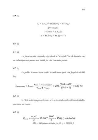 309
307
59. (b)
EC = m.v²/2 = 60.340²/2 = 3.468 KJ
Q = m.c.ΔT
3468000 = m.4,2.20
m = 41.286 g = 41 kg = 41 l
60. (e)
61. (c)
Ao passar em alta velocidade, a pressão do ar “arrastado” por ele diminui e o ar
em volta empurra as pessoas nesse sentido por estar com maior pressão.
62. (b)
Os pedidos de socorro serão ouvidos de modo mais agudo, com frequência de 600
Hz.
𝑓𝑓𝑜𝑜𝑜𝑜𝑜𝑜𝑜𝑜𝑜𝑜𝑜𝑜𝑜𝑜𝑜𝑜𝑜𝑜 = 𝑓𝑓
𝑓𝑓𝑓𝑓𝑓𝑓𝑓𝑓𝑓𝑓
𝑣𝑣𝑠𝑠𝑠𝑠𝑠𝑠 ± 𝑣𝑣𝑜𝑜𝑜𝑜𝑜𝑜𝑜𝑜𝑜𝑜𝑜𝑜𝑜𝑜𝑜𝑜𝑜𝑜𝑜𝑜
𝑣𝑣𝑠𝑠𝑠𝑠𝑠𝑠 ± 𝑣𝑣𝑓𝑓𝑓𝑓𝑓𝑓𝑓𝑓𝑓𝑓
= 200.
(340 + 680)
(340 − 0)
= 600 𝐻𝐻𝐻𝐻
63. (c)
O Flash se eletrizou por atrito com o ar e, ao ser tocado, recebeu elétrons do cidadão,
que tomou um choque.
64. (e)
𝐸𝐸𝑏𝑏𝑏𝑏𝑏𝑏𝑏𝑏 =
𝑚𝑚. 𝑣𝑣2
2
= 10.10−3
.
3002
2
= 450 𝐽𝐽 (𝑐𝑐𝑐𝑐𝑐𝑐𝑐𝑐 𝑏𝑏𝑏𝑏𝑏𝑏𝑏𝑏)
450 x 300 (número de balas por 30 s) = 135000 J
 