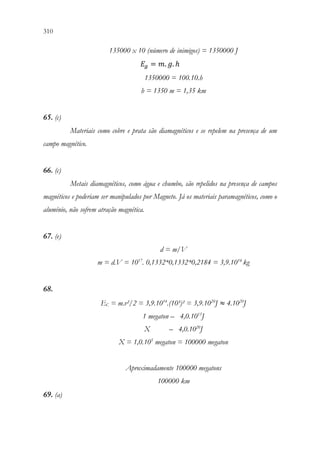 310 308
135000 x 10 (número de inimigos) = 1350000 J
𝐸𝐸𝑔𝑔 = 𝑚𝑚. 𝑔𝑔. ℎ
1350000 = 100.10.h
h = 1350 m = 1,35 km
65. (c)
Materiais como cobre e prata são diamagnéticos e se repelem na presença de um
campo magnético.
66. (c)
Metais diamagnéticos, como água e chumbo, são repelidos na presença de campos
magnéticos e poderiam ser manipulados por Magneto. Já os materiais paramagnéticos, como o
alumínio, não sofrem atração magnética.
67. (e)
d = m/V
m = d.V = 1017
. 0,1332*0,1332*0,2184 = 3,9.1014
kg
68.
EC = m.v²/2 = 3,9.1014
.(10³)² = 3,9.1020
J ≈ 4.1020
J
1 megaton – 4,0.1015
J
X – 4,0.1020
J
X = 1,0.105
megaton = 100000 megaton
Aproximadamente 100000 megatons
100000 km
69. (a)
 