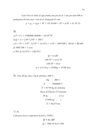 311
309
Cada 10 m de coluna de água produz uma pressão de 1 atm, por tanto 600 m
produziriam 60 atm, mais 1 atm do ar, totalizando 61 atm.
p = patm + d.g.h = 105
+ 10³.10.600 = 105
+ 6.106
= 61.105
Pa
70.
a) P = U.i = 15000000.200000 = 3,0.1012
W
b) Q = i.t = 2.105
.1,210-3
= 240 C
c) E = P.t = 3.1012
. 1,2.10-3
= 3,6.109
J = 1.10³ = 1000 KWh . R$ 0,6 = R$ 600
d) 1000/200 = 5 casas
e) 30% de 3,6.109
J = 1,08.109
J
Q = m.c.∆T
1,08.109
= m.4,2.10
1,08.109
= 42.m
m = 2,57.107
g = 25700kg = 25700 litros
71. Para 20 kg, temos 5 kg de eletrócitos e 800 V.
5kg -- 800 V
X -- 15000000 V
X = 93750 kg (de eletrócitos)
Massa do Pikachu 375 toneladas
20 kg -- 2,5 m
375000 kg -- x
X = 46,875 km
72. (b)
Calor para elevar a temperatura do ferro a 1520o
C:
𝑄𝑄 = 𝑚𝑚. 𝑐𝑐∆𝑇𝑇
Q = 1000.10³.0,11.1500
 