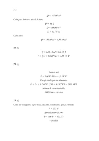312 310
Q = 165.106
cal
Calor para derreter a metade do ferro:
𝑄𝑄 = 𝑚𝑚. 𝐿𝐿
Q = 500.10³.64
Q = 32.106
cal
Calor total:
Q = 192.106
cal = 1,92.108
cal
73. (c)
Q = 1,92.108
cal = 8,0.108
J
P = Q/t = 8,0.108
/25 = 3,23.107
W
74. (e)
Potência útil
P = 3.107
W.40% = 1,2.107
W
Energia produzida em 10 minutos
E = P.t = 1,2.107
W.1/6h = 0,2.107
Wh = 2000 KWh
Número de casas abastecidas
2000/200 = 10 casas
75. (c)
Como não conseguimos expor nossa área total, consideramos apenas a metade.
P = 200 W
Aproveitamento de 50%
P = 100 W = 100 J/s
Velocidade
 