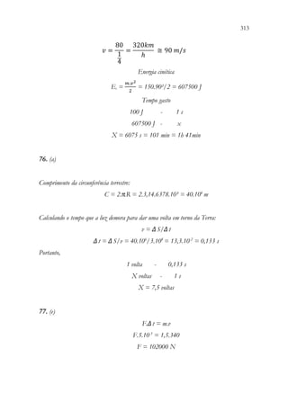 313
311
𝑣𝑣 =
80
1
4
=
320𝑘𝑘𝑘𝑘
ℎ
≅ 90 𝑚𝑚/𝑠𝑠
Energia cinética
Ec =
𝑚𝑚.𝑣𝑣2
2
= 150.90²/2 = 607500 J
Tempo gasto
100 J - 1 s
607500 J - x
X = 6075 s = 101 min = 1h 41min
76. (a)
Comprimento da circunferência terrestre:
C = 2.π.R = 2.3,14.6378.10³ = 40.106
m
Calculando o tempo que a luz demora para dar uma volta em torno da Terra:
v = ΔS/Δt
Δt = ΔS/v = 40.106
/3.108
= 13,3.10-2
= 0,133 s
Portanto,
1 volta - 0,133 s
X voltas - 1 s
X = 7,5 voltas
77. (e)
F.Δt = m.v
F.5.10-3
= 1,5.340
F = 102000 N
 