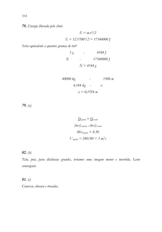 314 312
78. Energia liberada pelo chute
E = m.v²/2
E = 12.1700²/2 = 17340000 J
Seria equivalente a quantos gramas de tnt?
1 g - 4184 J
X - 17340000 J
X = 4144 g
40000 kg - 1500 m
4,144 kg - x
x = 0,1554 m
79. (a)
Qcapitão = Qescudo
(m.v) capitão = (m.v) escudo
80.vcapitão = 8.30
Vcapitão = 240/80 = 3 m/s
80. (b)
Não, pois, para distâncias grandes, teríamos uma imagem menor e invertida. Lente
convergente.
81. (c)
Convexo, côncavo e trocadas.
 