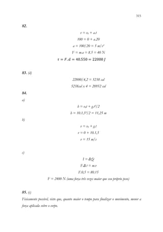 315
313
82.
v = v0 + a.t
100 = 0 + a.20
a = 100/20 = 5 m/s²
F = m.a = 8.5 = 40 N
𝜏𝜏 = 𝐹𝐹. 𝑑𝑑 = 40.550 = 22000 𝐽𝐽
83. (d)
22000/4,2 = 5238 cal
5238cal x 4 = 20952 cal
84.
a)
h = v0t + g.t²/2
h = 10.1,5²/2 = 11,25 m
b)
v = v0 + g.t
v = 0 + 10.1,5
v = 15 m/s
c)
I = ΔQ
F.Δt = m.v
F.0,5 = 80.15
F = 2400 N (uma força três vezes maior que seu próprio peso)
85. (c)
Fisicamente possível, visto que, quanto maior o tempo para finalizar o movimento, menor a
força aplicada sobre o corpo.
 