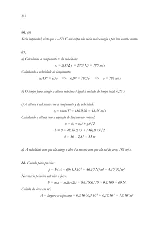 316 314
86. (b)
Seria impossível, visto que a –273ºC um corpo não teria mais energia e por isso estaria morto.
87.
a) Calculando a componente x da velocidade:
vx = ΔS/Δt = 270/1,5 = 180 m/s
Calculando a velocidade de lançamento:
cos15° = vx/v = 0,97 = 180/v = v = 186 m/s
b) O tempo para atingir a altura máxima é igual à metade do tempo total, 0,75 s
c) A altura é calculada com a componente y da velocidade:
vy = v.sen15º = 186.0,26 = 48,36 m/s
Calculando a altura com a equação de lançamento vertical:
h = h0 + v0.t + g.t²/2
h = 0 + 48,36.0,75 + (-10).0,75²/2
h = 36 – 2,81 = 33 m
d) A velocidade com que ela atinge o alvo é a mesma com que ela sai do arco: 186 m/s.
88. Cálculo para pressão:
p = F/A = 60/1,5.10-6
= 40.106
N/m² = 4.107
N/m²
Necessário primeiro calcular a força:
F = m.a = m.Δv/Δt = 0,6.1000/10 = 0,6.100 = 60 N
Cálculo da área em m²:
A = largura x espessura = 0,3.10-2
.0,5.10-3
= 0,15.10-5
= 1,5.10-6
m²
 