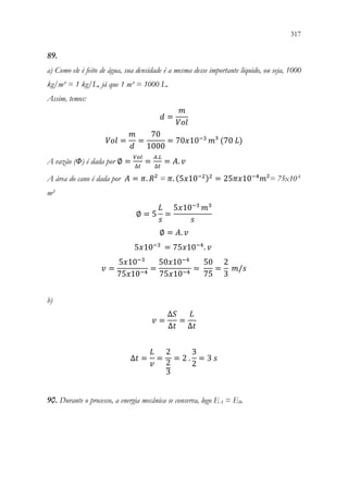 317
315
89.
a) Como ele é feito de água, sua densidade é a mesma desse importante líquido, ou seja, 1000
kg/m³ = 1 kg/L, já que 1 m³ = 1000 L.
Assim, temos:
𝑑𝑑 =
𝑚𝑚
𝑉𝑉𝑉𝑉𝑉𝑉
𝑉𝑉𝑉𝑉𝑉𝑉 =
𝑚𝑚
𝑑𝑑
=
70
1000
= 70𝑥𝑥10−3
𝑚𝑚³ (70 𝐿𝐿)
A vazão (Φ) é dada por ∅ =
𝑉𝑉𝑉𝑉𝑉𝑉
∆𝑡𝑡
=
𝐴𝐴.𝐿𝐿
∆𝑡𝑡
= 𝐴𝐴. 𝑣𝑣
A área do cano é dada por 𝐴𝐴 = 𝜋𝜋. 𝑅𝑅² = 𝜋𝜋. (5𝑥𝑥10−2)2
= 25𝜋𝜋𝜋𝜋10−4
𝑚𝑚²= 75x10-4
m²
∅ = 5
𝐿𝐿
𝑠𝑠
=
5𝑥𝑥10−3
𝑚𝑚3
𝑠𝑠
∅ = 𝐴𝐴. 𝑣𝑣
5𝑥𝑥10−3
= 75𝑥𝑥10−4
. 𝑣𝑣
𝑣𝑣 =
5𝑥𝑥10−3
75𝑥𝑥10−4
=
50𝑥𝑥10−4
75𝑥𝑥10−4
=
50
75
=
2
3
𝑚𝑚/𝑠𝑠
b)
𝑣𝑣 =
∆𝑆𝑆
∆𝑡𝑡
=
𝐿𝐿
∆𝑡𝑡
∆𝑡𝑡 =
𝐿𝐿
𝑣𝑣
=
2
2
3
= 2 .
3
2
= 3 𝑠𝑠
90. Durante o processo, a energia mecânica se conserva, logo EA = EB.
 