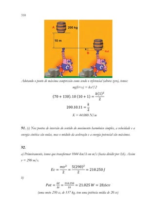 318 316
Adotando o ponto de máxima compressão como sendo o referencial (altura zero), temos:
mg(h+x) = kx²/2
(70 + 130). 10 (10 + 1) =
𝑘𝑘(1)2
2
200.10.11 =
𝑘𝑘
2
K = 44.000 N/m
91. (c) Nos pontos de inversão do sentido do movimento harmônico simples, a velocidade e a
energia cinética são nulas, mas o módulo da aceleração e a energia potencial são máximos.
92.
a) Primeiramente, temos que transformar 1044 km/h em m/s (basta dividir por 3,6). Assim
v = 290 m/s.
𝐸𝐸𝐸𝐸 =
𝑚𝑚𝑣𝑣2
2
=
5(290)2
2
= 210.250 𝐽𝐽
b)
𝑃𝑃𝑃𝑃𝑃𝑃 =
∆𝐸𝐸
∆𝑡𝑡
=
210.250
10
= 21.025 𝑊𝑊 = 28,6𝑐𝑐𝑐𝑐
(uma moto 250 cc, de 137 kg, tem uma potência média de 20 cv)
 