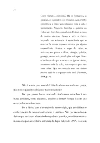 34 32
Como vieram à existência? Há os fermentos, as
enzimas, os substratos e os produtos. Ali no vinho
encontra-se a maior generalização: toda a vida é
fermentação. Ninguém descobre a química do
vinho sem descobrir, como Louis Pasteur, a causa
de muitas doenças. Como é vivo o clarete
impondo sua existência à consciência que o
observa! Se nossas pequenas mentes, por alguma
conveniência, dividem o copo de vinho, o
universo, em partes – física, biologia, química,
geologia, astronomia, psicologia e assim por diante
– lembre-se de que a natureza as ignora! Assim,
reunamos tudo de volta, sem esquecer para que
serve afinal. Que nos conceda mais um último
prazer: bebê-lo e esquecer tudo isso! (Feynman,
2008, p. 52).
Não é a mais pura verdade? Nós dividimos o mundo em partes,
mas nos esquecemos de juntar tudo novamente.
Por que passar horas estudando fenômenos estranhos à sua
busca cotidiana, como alavancas, espelhos e lentes? Porque é assim que
o corpo humano funciona.
Foi a Física, com a invenção do microscópio, que possibilitou o
conhecimento da existência de células e bactérias. Não por acaso foram
físicos que mudaram a história da engenharia genética, ao utilizar técnicas
inovadoras para descobrir a estrutura de dupla hélice do DNA. Isso sem
 