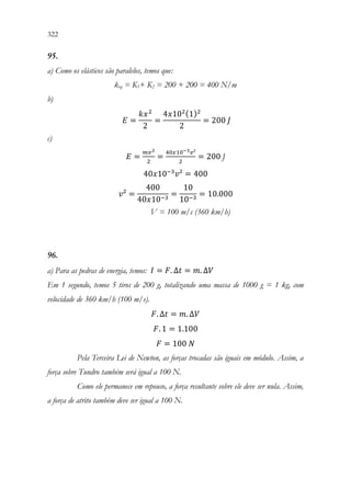 322 320
95.
a) Como os elásticos são paralelos, temos que:
keq = K1+ K2 = 200 + 200 = 400 N/m
b)
𝐸𝐸 =
𝑘𝑘𝑥𝑥2
2
=
4𝑥𝑥102(1)2
2
= 200 𝐽𝐽
c)
𝐸𝐸 =
𝑚𝑚𝑣𝑣2
2
=
40𝑥𝑥10−3𝑣𝑣²
2
= 200 J
40𝑥𝑥10−3
𝑣𝑣² = 400
𝑣𝑣² =
400
40𝑥𝑥10−3
=
10
10−3
= 10.000
V = 100 m/s (360 km/h)
96.
a) Para as pedras de energia, temos: 𝐼𝐼 = 𝐹𝐹. ∆𝑡𝑡 = 𝑚𝑚. ∆𝑉𝑉
Em 1 segundo, temos 5 tiros de 200 g, totalizando uma massa de 1000 g = 1 kg, com
velocidade de 360 km/h (100 m/s).
𝐹𝐹. ∆𝑡𝑡 = 𝑚𝑚. ∆𝑉𝑉
𝐹𝐹. 1 = 1.100
𝐹𝐹 = 100 𝑁𝑁
Pela Terceira Lei de Newton, as forças trocadas são iguais em módulo. Assim, a
força sobre Tundro também será igual a 100 N.
Como ele permanece em repouso, a força resultante sobre ele deve ser nula. Assim,
a força de atrito também deve ser igual a 100 N.
 
