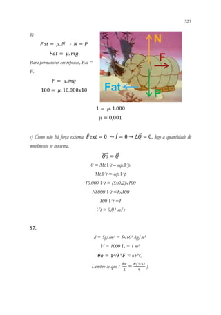 323
321
b)
𝐹𝐹𝐹𝐹𝐹𝐹 = 𝜇𝜇. 𝑁𝑁 e 𝑁𝑁 = 𝑃𝑃
𝐹𝐹𝐹𝐹𝐹𝐹 = 𝜇𝜇. 𝑚𝑚𝑚𝑚
Para permanecer em repouso, Fat =
F.
𝐹𝐹 = 𝜇𝜇. 𝑚𝑚𝑚𝑚
100 = 𝜇𝜇. 10.000𝑥𝑥10
1 = 𝜇𝜇. 1.000
𝜇𝜇 = 0,001
c) Como não há força externa, 𝐹𝐹𝑒𝑒𝑒𝑒𝑒𝑒 = 0 → 𝐼𝐼 = 0 → ∆𝑄𝑄
⃗ = 0, logo a quantidade de
movimento se conserva.
𝑄𝑄𝑄𝑄
⃗⃗⃗⃗⃗ = 𝑄𝑄
⃗
0 = Mt.Vt – mp.Vp
Mt.Vt = mp.Vp
10.000 Vt = (5x0,2)x100
10.000 Vt =1x100
100 Vt =1
Vt = 0,01 m/s
97.
d = 5g/cm³ = 5x10³ kg/m³
V = 1000 L = 1 m³
𝜃𝜃𝜃𝜃 = 149 °𝐹𝐹 = 65°C
Lembre-se que (
𝜃𝜃𝜃𝜃
5
=
𝜃𝜃𝜃𝜃−32
9
)
 