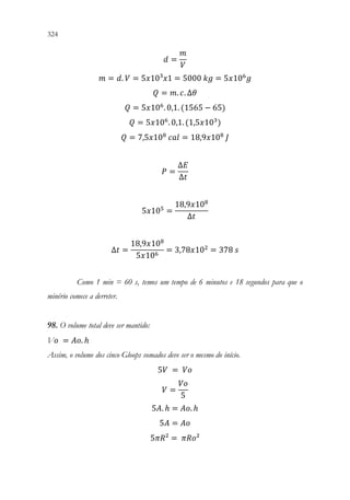 324 322
𝑑𝑑 =
𝑚𝑚
𝑉𝑉
𝑚𝑚 = 𝑑𝑑. 𝑉𝑉 = 5𝑥𝑥10³𝑥𝑥1 = 5000 𝑘𝑘𝑘𝑘 = 5𝑥𝑥106
𝑔𝑔
𝑄𝑄 = 𝑚𝑚. 𝑐𝑐. ∆𝜃𝜃
𝑄𝑄 = 5𝑥𝑥106
. 0,1. (1565 − 65)
𝑄𝑄 = 5𝑥𝑥106
. 0,1. (1,5𝑥𝑥103
)
𝑄𝑄 = 7,5𝑥𝑥108
𝑐𝑐𝑐𝑐𝑐𝑐 = 18,9𝑥𝑥108
𝐽𝐽
𝑃𝑃 =
∆𝐸𝐸
∆𝑡𝑡
5𝑥𝑥105
=
18,9𝑥𝑥108
∆𝑡𝑡
∆𝑡𝑡 =
18,9𝑥𝑥108
5𝑥𝑥106
= 3,78𝑥𝑥102
= 378 𝑠𝑠
Como 1 min = 60 s, temos um tempo de 6 minutos e 18 segundos para que o
minério comece a derreter.
98. O volume total deve ser mantido:
V𝑜𝑜 = 𝐴𝐴𝐴𝐴. ℎ
Assim, o volume dos cinco Gloops somados deve ser o mesmo do início.
5𝑉𝑉 = 𝑉𝑉𝑉𝑉
𝑉𝑉 =
𝑉𝑉𝑉𝑉
5
5𝐴𝐴. ℎ = 𝐴𝐴𝐴𝐴. ℎ
5𝐴𝐴 = 𝐴𝐴𝐴𝐴
5𝜋𝜋𝜋𝜋² = 𝜋𝜋𝜋𝜋𝜋𝜋²
 