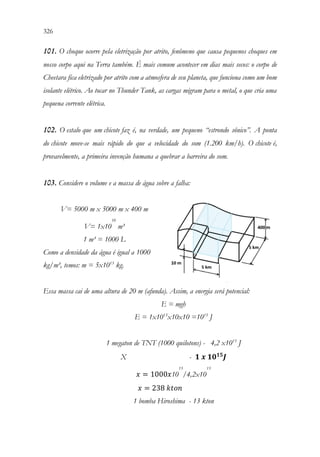 326 324
101. O choque ocorre pela eletrização por atrito, fenômeno que causa pequenos choques em
nosso corpo aqui na Terra também. É mais comum acontecer em dias mais secos: o corpo de
Cheetara fica eletrizado por atrito com a atmosfera de seu planeta, que funciona como um bom
isolante elétrico. Ao tocar no Thunder Tank, as cargas migram para o metal, o que cria uma
pequena corrente elétrica.
102. O estalo que um chicote faz é, na verdade, um pequeno “estrondo sônico”. A ponta
do chicote move-se mais rápido do que a velocidade do som (1.200 km/h). O chicote é,
provavelmente, a primeira invenção humana a quebrar a barreira do som.
103. Considere o volume e a massa de água sobre a falha:
V= 5000 m x 5000 m x 400 m
V= 1x10
10
m³
1 m³ = 1000 L
Como a densidade da água é igual a 1000
kg/m³, temos: m = 5x1013
kg.
Essa massa cai de uma altura de 20 m (afunda). Assim, a energia será potencial:
E = mgh
E = 1x1013
x10x10 =1015
J
1 megaton de TNT (1000 quilotons) - 4,2 x1015
J
X - 𝟏𝟏𝒙𝒙𝟏𝟏𝟏𝟏𝟏𝟏𝟏𝟏
𝑱𝑱
𝑥𝑥 = 1000𝑥𝑥10
15
/4,2x10
15
𝑥𝑥 = 238𝑘𝑘𝑘𝑘𝑘𝑘𝑘𝑘
1 bomba Hiroshima - 13 kton
 