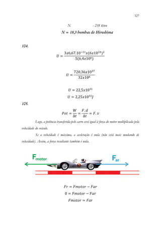 327
325
N - 238 kton
N = 18,3 bombas de Hiroshima
104.
𝑈𝑈 =
3𝑥𝑥6,67.10−11
𝑥𝑥(6𝑥𝑥1024
)2
5(6,4𝑥𝑥106)
𝑈𝑈 =
720,36𝑥𝑥1037
32𝑥𝑥106
𝑈𝑈 = 22,5𝑥𝑥1031
𝑈𝑈 = 2,25𝑥𝑥1032
𝐽𝐽
105.
𝑃𝑃𝑃𝑃𝑃𝑃 =
𝑊𝑊
∆𝑡𝑡
=
𝐹𝐹. 𝑑𝑑
∆𝑡𝑡
= 𝐹𝐹. 𝑣𝑣
Logo, a potência transferida pelo carro será igual à força do motor multiplicada pela
velocidade do veículo.
Se a velocidade é máxima, a aceleração é nula (não está mais mudando de
velocidade). Assim, a força resultante também é nula.
𝐹𝐹𝐹𝐹 = 𝐹𝐹𝐹𝐹𝐹𝐹𝐹𝐹𝐹𝐹𝐹𝐹 − 𝐹𝐹𝑎𝑎𝑎𝑎
0 = 𝐹𝐹𝐹𝐹𝐹𝐹𝐹𝐹𝐹𝐹𝐹𝐹 − 𝐹𝐹𝐹𝐹𝐹𝐹
𝐹𝐹𝐹𝐹𝐹𝐹𝐹𝐹𝐹𝐹𝐹𝐹 = 𝐹𝐹𝐹𝐹𝐹𝐹
 