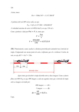328 326
Assim, temos:
Pot = 1500x745 = 1.117.500 W
A potência útil será 80% desse valor, ou seja:
Pútil = 0,8 x1.117.500 = 894.000 W
A velocidade máxima do carro é de 489,6 km/h, ou seja, 136 m/s.
Como a potência é dada por 𝑃𝑃𝑃𝑃𝑃𝑃 = 𝐹𝐹. 𝑣𝑣, temos que:
𝐹𝐹 =
𝑃𝑃𝑃𝑃𝑃𝑃
𝑣𝑣
𝐹𝐹 =
894.000
136
= 6.573.5 𝑁𝑁
106. Primeiramente, vamos analisar a distância percorrida pelo automóvel nesse intervalo de
tempo. Comparando um mesmo ponto do carro, verificamos que ele se deslocou 6 trechos da
raia, ou seja, ΔS = 6x2 = 12m.
Agora temos que descobrir o tempo decorrido entre as duas imagens. Como a câmera
filma com 400 Hz, ou seja, 400 imagens a cada um segundo, temos que o intervalo de tempo
entre as imagens será dado por:
400 imagens ------ 60 s
1 imagem ---------- Δt
∆𝑡𝑡 =
60
400
= 0,15 𝑠𝑠.
Logo,
 
