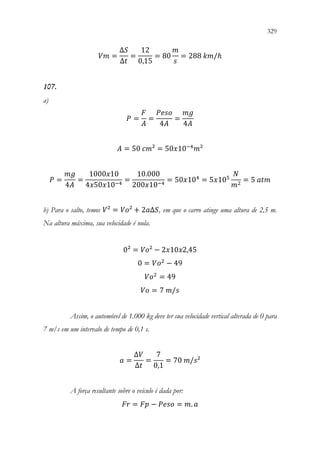 329
327
𝑉𝑉𝑉𝑉 =
∆𝑆𝑆
∆𝑡𝑡
=
12
0,15
= 80
𝑚𝑚
𝑠𝑠
= 288 𝑘𝑘𝑘𝑘/ℎ
107.
a)
𝑃𝑃 =
𝐹𝐹
𝐴𝐴
=
𝑃𝑃𝑃𝑃𝑃𝑃𝑃𝑃
4𝐴𝐴
=
𝑚𝑚𝑚𝑚
4𝐴𝐴
𝐴𝐴 = 50 𝑐𝑐𝑐𝑐² = 50𝑥𝑥10−4
𝑚𝑚²
𝑃𝑃 =
𝑚𝑚𝑚𝑚
4𝐴𝐴
=
1000𝑥𝑥10
4𝑥𝑥50𝑥𝑥10−4
=
10.000
200𝑥𝑥10−4
= 50𝑥𝑥104
= 5𝑥𝑥105
𝑁𝑁
𝑚𝑚2
= 5 𝑎𝑎𝑎𝑎𝑎𝑎
b) Para o salto, temos 𝑉𝑉² = 𝑉𝑉𝑉𝑉² + 2𝑎𝑎∆𝑆𝑆, em que o carro atinge uma altura de 2,5 m.
Na altura máxima, sua velocidade é nula.
0² = 𝑉𝑉𝑉𝑉² − 2𝑥𝑥10𝑥𝑥2,45
0 = 𝑉𝑉𝑜𝑜2
− 49
𝑉𝑉𝑜𝑜2
= 49
𝑉𝑉𝑉𝑉 = 7 𝑚𝑚/𝑠𝑠
Assim, o automóvel de 1.000 kg deve ter sua velocidade vertical alterada de 0 para
7 m/s em um intervalo de tempo de 0,1 s.
𝑎𝑎 =
∆𝑉𝑉
∆𝑡𝑡
=
7
0,1
= 70 𝑚𝑚/𝑠𝑠²
A força resultante sobre o veículo é dada por:
𝐹𝐹𝐹𝐹 = 𝐹𝐹𝐹𝐹 − 𝑃𝑃𝑃𝑃𝑃𝑃𝑃𝑃 = 𝑚𝑚. 𝑎𝑎
 