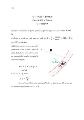 330 328
𝐹𝐹𝐹𝐹 − 10.000 = 1.000.70
𝐹𝐹𝐹𝐹 − 10.000 = 70.000
𝐹𝐹𝐹𝐹 = 80.000 𝑁𝑁
Essa força é distribuída em quatro “pernas”, fazendo com que cada uma sustente 20.000
N.
c) Assim, a pressão em cada uma será dada por 𝑃𝑃 =
𝐹𝐹
𝐴𝐴
=
20.000
50𝑥𝑥10−4 = 400𝑥𝑥104
=
40𝑥𝑥105
= 40 𝑎𝑎𝑎𝑎𝑎𝑎.
108. Na curva em terreno horizontal, o
que mantém o carro na curva é a força de
atrito (Fat), Como ela mantém o carro
em uma trajetória circular, ela é igual à
resultante centrípeta.
𝐹𝐹𝐹𝐹𝐹𝐹 = 𝜇𝜇. 𝑁𝑁 e a 𝐹𝐹𝐹𝐹𝐹𝐹 =
𝑚𝑚𝑚𝑚²/𝑅𝑅
Como Fat = Fcp, temos:
𝜇𝜇. 𝑁𝑁 =
𝑚𝑚𝑣𝑣2
𝑅𝑅
Como o terreno é horizontal, a normal (N) deve ser igual ao peso (P), já que não
há movimento vertical do veículo (Fr = 0).
 