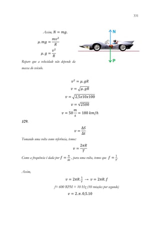 331
329
Assim, 𝑁𝑁 = 𝑚𝑚𝑚𝑚.
𝜇𝜇. 𝑚𝑚𝑚𝑚 =
𝑚𝑚𝑣𝑣2
𝑅𝑅
𝜇𝜇. 𝑔𝑔 =
𝑣𝑣2
𝑅𝑅
Repare que a velocidade não depende da
massa do veículo.
𝑣𝑣2
= 𝜇𝜇. 𝑔𝑔𝑔𝑔
𝑣𝑣 = √𝜇𝜇. 𝑔𝑔𝑔𝑔
𝑣𝑣 = √2,5𝑥𝑥10𝑥𝑥100
𝑣𝑣 = √2500
𝑣𝑣 = 50
𝑚𝑚
𝑠𝑠
= 180 𝑘𝑘𝑘𝑘/ℎ
109.
𝑣𝑣 =
∆𝑆𝑆
∆𝑡𝑡
Tomando uma volta como referência, temos:
𝑣𝑣 =
2𝜋𝜋𝜋𝜋
𝑇𝑇
Como a frequência é dada por 𝑓𝑓 =
𝑛𝑛
∆𝑡𝑡
, para uma volta, temos que 𝑓𝑓 =
1
𝑇𝑇
.
Assim,
𝑣𝑣 = 2𝜋𝜋𝜋𝜋.
1
𝑇𝑇
→ 𝑣𝑣 = 2𝜋𝜋𝜋𝜋. 𝑓𝑓
f= 600 RPM = 10 Hz (10 rotações por segundo)
𝑣𝑣 = 2. 𝜋𝜋. 0,5.10
 