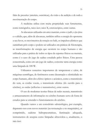 35
33
falar de pressões (arteriais, osmóticas), da visão e da audição e de toda a
movimentação do corpo.
A medicina utiliza com muita propriedade suas ferramentas,
como tomógrafos, raios laser, raios X, estetoscópios, entre outras.
As alavancas utilizadas em artes marciais, como o judô, o jiu-jitsu
e o aikido, que, além de alavancas, também utiliza a energia do oponente
a seu favor, os movimentos de rotação no balé, os impulsos elétricos que
caminham pelo corpo e podem ser utilizados em práticas de fisioterapia,
as transformações de energia que ocorrem no corpo humano e são
utilizadas para a prática de todos os tipos de esportes físicos ou mentais,
como é o caso do jogo de xadrez estudado pelos físicos. Uma pessoa
concentrada, como em um jogo de xadrez, consome tanta energia como
uma lâmpada de 100 W.
Utilizamos conceitos importantes de temperatura e calor, de
máquinas centrífugas, de fenômenos como decantação e eletricidade no
corpo humano, além dos efeitos ópticos e acústicos, como a transmissão
do som, as cordas vocais, a transmissão elétrica (do ouvido para o
cérebro), as ondas (reflexões e transmissões), entre outros.
O uso de modernas teorias físicas de redes neurais, transmissão
e armazenamento de informações no cérebro humano serve de fonte de
estudos para se entender o funcionamento do cérebro.
Quando vamos a um consultório odontológico, por exemplo,
deparamo-nos com novos materiais (na restauração e no maquinário), ar
comprimido, cadeiras hidropneumáticas, iluminação adequada,
instrumentos de assepsia como lâmpadas ultravioleta e, atualmente, o
raio laser.
 