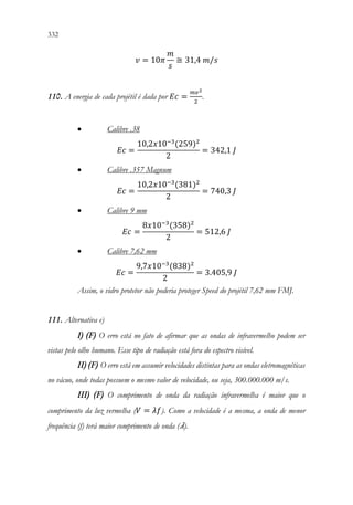 332 330
𝑣𝑣 = 10𝜋𝜋
𝑚𝑚
𝑠𝑠
≅ 31,4 𝑚𝑚/𝑠𝑠
110. A energia de cada projétil é dada por 𝐸𝐸𝐸𝐸 =
𝑚𝑚𝑣𝑣2
2
.
• Calibre .38
𝐸𝐸𝐸𝐸 =
10,2𝑥𝑥10−3
(259)2
2
= 342,1 𝐽𝐽
• Calibre .357 Magnum
𝐸𝐸𝐸𝐸 =
10,2𝑥𝑥10−3
(381)2
2
= 740,3 𝐽𝐽
• Calibre 9 mm
𝐸𝐸𝐸𝐸 =
8𝑥𝑥10−3
(358)2
2
= 512,6 𝐽𝐽
• Calibre 7,62 mm
𝐸𝐸𝐸𝐸 =
9,7𝑥𝑥10−3
(838)2
2
= 3.405,9 𝐽𝐽
Assim, o vidro protetor não poderia proteger Speed do projétil 7,62 mm FMJ.
111. Alternativa e)
I) (F) O erro está no fato de afirmar que as ondas de infravermelho podem ser
vistas pelo olho humano. Esse tipo de radiação está fora do espectro visível.
II) (F) O erro está em assumir velocidades distintas para as ondas eletromagnéticas
no vácuo, onde todas possuem o mesmo valor de velocidade, ou seja, 300.000.000 m/s.
III) (F) O comprimento de onda da radiação infravermelha é maior que o
comprimento da luz vermelha (𝑉𝑉 = 𝜆𝜆𝜆𝜆). Como a velocidade é a mesma, a onda de menor
frequência (f) terá maior comprimento de onda (𝜆𝜆).
 