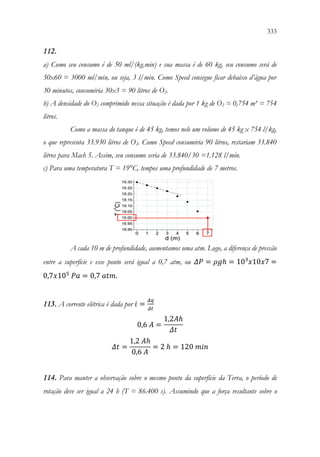333
331
112.
a) Como seu consumo é de 50 ml/(kg.min) e sua massa é de 60 kg, seu consumo será de
50x60 = 3000 ml/min, ou seja, 3 l/min. Como Speed consegue ficar debaixo d’água por
30 minutos, consumiria 30x3 = 90 litros de O2.
b) A densidade do O2 comprimido nessa situação é dada por 1 kg de O2 = 0,754 m³ = 754
litros.
Como a massa do tanque é de 45 kg, temos nele um volume de 45 kg x 754 l/kg,
o que representa 33.930 litros de O2. Como Speed consumiria 90 litros, restariam 33.840
litros para Mach 5. Assim, seu consumo seria de 33.840/30 =1.128 l/min.
c) Para uma temperatura T = 19°C, tempos uma profundidade de 7 metros.
A cada 10 m de profundidade, aumentamos uma atm. Logo, a diferença de pressão
entre a superfície e esse ponto será igual a 0,7 atm, ou 𝛥𝛥𝛥𝛥 = 𝜌𝜌𝜌𝜌ℎ = 10³𝑥𝑥10𝑥𝑥7 =
0,7𝑥𝑥105
𝑃𝑃𝑃𝑃 = 0,7 𝑎𝑎𝑎𝑎𝑎𝑎.
113. A corrente elétrica é dada por 𝑖𝑖 =
𝛥𝛥𝛥𝛥
𝛥𝛥𝛥𝛥
0,6 𝐴𝐴 =
1,2𝐴𝐴ℎ
𝛥𝛥𝛥𝛥
𝛥𝛥𝛥𝛥 =
1,2 𝐴𝐴ℎ
0,6 𝐴𝐴
= 2 ℎ = 120 𝑚𝑚𝑚𝑚𝑚𝑚
114. Para manter a observação sobre o mesmo ponto da superfície da Terra, o período de
rotação deve ser igual a 24 h (T = 86.400 s). Assumindo que a força resultante sobre o
 