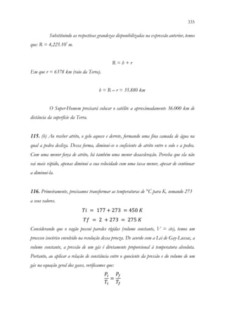 335
333
Substituindo as respectivas grandezas disponibilizadas na expressão anterior, temos
que: R = 4,225.107
m.
R = h + r
Em que r = 6378 km (raio da Terra).
h = R – r = 35.880 km
O Super-Homem precisará colocar o satélite a aproximadamente 36.000 km de
distância da superfície da Terra.
115. (b) Ao receber atrito, o gelo aquece e derrete, formando uma fina camada de água na
qual a pedra desliza. Dessa forma, diminui-se o coeficiente de atrito entre o solo e a pedra.
Com uma menor força de atrito, há também uma menor desaceleração. Perceba que ela não
vai mais rápido, apenas diminui a sua velocidade com uma taxa menor, apesar de continuar
a diminui-la.
116. Primeiramente, precisamos transformar as temperaturas de °C para K, somando 273
a seus valores.
𝑇𝑇𝑇𝑇 = 177 + 273 = 450 𝐾𝐾
𝑇𝑇𝑇𝑇 = 2 + 273 = 275 𝐾𝐾
Considerando que o vagão possui paredes rígidas (volume constante, V = cte), temos um
processo isocórico envolvido na resolução dessa proeza. De acordo com a Lei de Gay-Lussac, a
volume constante, a pressão de um gás é diretamente proporcional à temperatura absoluta.
Portanto, ao aplicar a relação de constância entre o quociente da pressão e do volume de um
gás na equação geral dos gases, verificamos que:
𝑃𝑃𝑖𝑖
𝑇𝑇𝑖𝑖
=
𝑃𝑃𝑓𝑓
𝑇𝑇𝑓𝑓
 