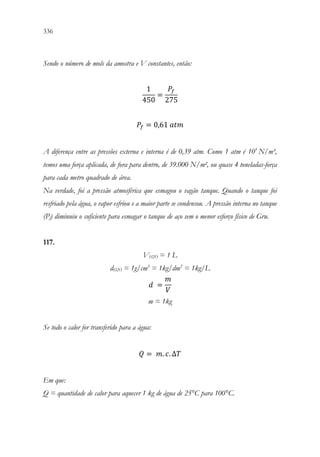 336 334
Sendo o número de mols da amostra e V constantes, então:
1
450
=
𝑃𝑃𝑓𝑓
275
𝑃𝑃𝑓𝑓 = 0,61 𝑎𝑎𝑎𝑎𝑎𝑎
A diferença entre as pressões externa e interna é de 0,39 atm. Como 1 atm é 105
N/m³,
temos uma força aplicada, de fora para dentro, de 39.000 N/m², ou quase 4 toneladas-força
para cada metro quadrado de área.
Na verdade, foi a pressão atmosférica que esmagou o vagão tanque. Quando o tanque foi
resfriado pela água, o vapor esfriou e a maior parte se condensou. A pressão interna no tanque
(Pf) diminuiu o suficiente para esmagar o tanque de aço sem o menor esforço físico de Gru.
117.
VH2O = 1 L
dH2O = 1g/cm3
= 1kg/dm3
= 1kg/L
𝑑𝑑 =
𝑚𝑚
𝑉𝑉
m = 1kg
Se todo o calor for transferido para a água:
𝑄𝑄 = 𝑚𝑚. 𝑐𝑐. ∆𝑇𝑇

Em que:
Q = quantidade de calor para aquecer 1 kg de água de 25°C para 100°C.
 