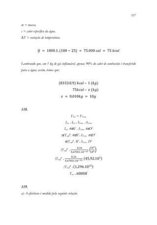 337
335
m = massa.
c = calor específico da água.
∆T = variação de temperatura.
𝑄𝑄 = 1000.1.(100 − 25) = 75.000 𝑐𝑐𝑐𝑐𝑐𝑐 = 75 𝑘𝑘𝑘𝑘𝑘𝑘𝑘𝑘

Lembrando que, em 1 kg de gás inflamável, apenas 90% do calor de combustão é transferido
para a água; assim, temos que:
(8333.0,9) 𝑘𝑘𝑘𝑘𝑘𝑘𝑘𝑘 – 1 (𝑘𝑘𝑘𝑘)
75𝑘𝑘𝑘𝑘𝑘𝑘𝑘𝑘 – 𝑥𝑥 (𝑘𝑘𝑘𝑘)
𝑥𝑥 = 0,010𝑘𝑘𝑘𝑘 = 10𝑔𝑔
118.
FSol = FTerra
Isol . Asol = ITerra . ATerra
Isol . 4πR2
= ITerra . 4πD2
σ(Tsol)4
. 4πR2
= ITerra . 4πD2
σ(Tsol)4
. R2
= ITerra . D2
(Tsol)4
=
0,16
5,67051.10−12 (
𝐷𝐷2
𝑅𝑅2)
(Tsol)4
=
0,16
5,67051.10−12
(45,92.103)
(Tsol)4
=(1,296.1015)
Tsol = 6000𝐾𝐾
119.
a) A eficiência é medida pela seguinte relação:
 