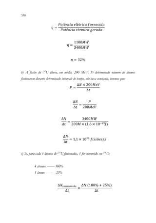 338 336
𝜂𝜂 =
𝑃𝑃𝑃𝑃𝑃𝑃ê𝑛𝑛𝑛𝑛𝑛𝑛𝑛𝑛 𝑒𝑒𝑒𝑒é𝑡𝑡𝑡𝑡𝑡𝑡𝑡𝑡𝑡𝑡 𝑓𝑓𝑓𝑓𝑓𝑓𝑓𝑓𝑓𝑓𝑓𝑓𝑓𝑓𝑓𝑓𝑓𝑓
𝑃𝑃𝑃𝑃𝑃𝑃ê𝑛𝑛𝑛𝑛𝑛𝑛𝑛𝑛 𝑡𝑡é𝑟𝑟𝑟𝑟𝑟𝑟𝑟𝑟𝑟𝑟 𝑔𝑔𝑔𝑔𝑔𝑔𝑔𝑔𝑔𝑔𝑔𝑔
𝜂𝜂 =
1100𝑀𝑀𝑀𝑀
3400𝑀𝑀𝑀𝑀
𝜂𝜂 = 32%
b) A fissão do 235
U libera, em média, 200 MeV. Se determinado número de átomos
fissionarem durante determinado intervalo de tempo, sob taxa constante, teremos que:
𝑃𝑃 =
∆𝑁𝑁 × 200𝑀𝑀𝑀𝑀𝑀𝑀
∆𝑡𝑡
∆𝑁𝑁
∆𝑡𝑡
=
𝑃𝑃
200𝑀𝑀𝑀𝑀𝑀𝑀
∆𝑁𝑁
∆𝑡𝑡
=
3400𝑀𝑀𝑀𝑀
200𝑀𝑀 × (1,6 × 10−19𝐽𝐽)
∆𝑁𝑁
∆𝑡𝑡
= 1,1 × 1020
𝑓𝑓𝑓𝑓𝑓𝑓𝑓𝑓õ𝑒𝑒𝑒𝑒/𝑠𝑠
c) Se, para cada 4 átomos de 235
U fissionados, 1 for convertido em 236
U:
4 átomos -------- 100%
1 átomo -------- 25%
∆𝑁𝑁𝑐𝑐𝑐𝑐𝑐𝑐𝑐𝑐𝑐𝑐𝑐𝑐𝑐𝑐𝑐𝑐𝑐𝑐
∆𝑡𝑡
=
∆𝑁𝑁 (100% + 25%)
∆𝑡𝑡
 
