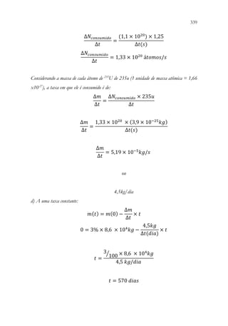 339
337
∆𝑁𝑁𝑐𝑐𝑐𝑐𝑐𝑐𝑐𝑐𝑐𝑐𝑐𝑐𝑐𝑐𝑐𝑐𝑐𝑐
∆𝑡𝑡
=
(1,1 × 1020
) × 1,25
∆𝑡𝑡(𝑠𝑠)
∆𝑁𝑁𝑐𝑐𝑐𝑐𝑐𝑐𝑐𝑐𝑐𝑐𝑐𝑐𝑐𝑐𝑐𝑐𝑐𝑐
∆𝑡𝑡
= 1,33 × 1020
á𝑡𝑡𝑡𝑡𝑡𝑡𝑡𝑡𝑡𝑡/𝑠𝑠
Considerando a massa de cada átomo de 235
U de 235u (1 unidade de massa atômica = 1,66
x10-27
), a taxa em que ele é consumido é de:
∆𝑚𝑚
∆𝑡𝑡
=
∆𝑁𝑁𝑐𝑐𝑐𝑐𝑐𝑐𝑐𝑐𝑐𝑐𝑐𝑐𝑐𝑐𝑐𝑐𝑐𝑐 × 235𝑢𝑢
∆𝑡𝑡
∆𝑚𝑚
∆𝑡𝑡
=
1,33 × 1020
× (3,9 × 10−25
𝑘𝑘𝑘𝑘)
∆𝑡𝑡(𝑠𝑠)
∆𝑚𝑚
∆𝑡𝑡
= 5,19 × 10−5
𝑘𝑘𝑘𝑘/𝑠𝑠
ou
4,5kg/dia
d) A uma taxa constante:
𝑚𝑚(𝑡𝑡) = 𝑚𝑚(0) −
∆𝑚𝑚
∆𝑡𝑡
× 𝑡𝑡
0 = 3% × 8,6 × 104
𝑘𝑘𝑘𝑘 −
4,5𝑘𝑘𝑘𝑘
∆𝑡𝑡(𝑑𝑑𝑑𝑑𝑑𝑑)
× 𝑡𝑡
𝑡𝑡 =
3
100
⁄ × 8,6 × 104
𝑘𝑘𝑘𝑘
4,5 𝑘𝑘𝑘𝑘/𝑑𝑑𝑑𝑑𝑑𝑑
𝑡𝑡 = 570 𝑑𝑑𝑑𝑑𝑑𝑑𝑑𝑑
 