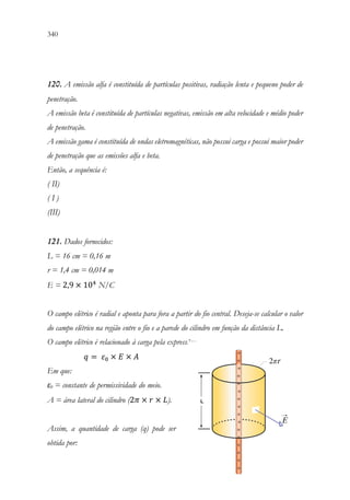 340 338
120. A emissão alfa é constituída de partículas positivas, radiação lenta e pequeno poder de
penetração.
A emissão beta é constituída de partículas negativas, emissão em alta velocidade e médio poder
de penetração.
A emissão gama é constituída de ondas eletromagnéticas, não possui carga e possui maior poder
de penetração que as emissões alfa e beta.
Então, a sequência é:
( II)
( I )
(III)
121. Dados fornecidos:
L = 16 cm = 0,16 m
r = 1,4 cm = 0,014 m
E = 2,9 × 104
N/C
O campo elétrico é radial e aponta para fora a partir do fio central. Deseja-se calcular o valor
do campo elétrico na região entre o fio e a parede do cilindro em função da distância L.
O campo elétrico é relacionado à carga pela expressão:
𝑞𝑞 = 𝜀𝜀0 × 𝐸𝐸 × 𝐴𝐴
Em que:
ε0 = constante de permissividade do meio.
A = área lateral do cilindro (2𝜋𝜋 × 𝑟𝑟 × 𝐿𝐿).
Assim, a quantidade de carga (q) pode ser
obtida por:
 