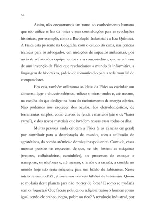 36 34
Assim, não encontramos um ramo do conhecimento humano
que não utilize as leis da Física e suas contribuições para as revoluções
históricas, por exemplo, como a Revolução Industrial e a Era Quântica.
A Física está presente na Geografia, com o estudo do clima, nas perícias
técnicas para os advogados, em medições de impactos ambientais, por
meio de sofisticados equipamentos e em computadores, que se utilizam
de uma invenção da Física que revolucionou o mundo da informática, a
linguagem de hipertexto, padrão de comunicação para a rede mundial de
computadores.
Em casa, também utilizamos as ideias da Física ao cozinhar um
alimento, ligar o chuveiro elétrico, utilizar o micro-ondas e, até mesmo,
na escolha do que desligar na hora do racionamento de energia elétrica.
Não podemos nos esquecer dos óculos, dos eletrodomésticos, de
ferramentas simples, como chaves de fenda e martelos (até o de “bater
carne”), e dos novos materiais que invadem nossas casas todos os dias.
Muitas pessoas ainda criticam a Física (e as ciências em geral)
por contribuir para a deterioração do mundo, com a utilização de
agrotóxicos, da bomba atômica e de máquinas poluentes. Contudo, essas
mesmas pessoas se esquecem de que, se não fossem as máquinas
(tratores, colheitadeiras, caminhões), os processos de estoque e
transporte, os telefones e, até mesmo, o arado e a enxada, a comida no
mundo hoje não seria suficiente para um bilhão de habitantes. Neste
início de século XXI, já passamos dos seis bilhões de habitantes. Quem
se mudaria deste planeta para não morrer de fome? E como se mudaria
sem os foguetes? Que facção política ou religiosa tratou o homem como
igual, sendo ele branco, negro, pobre ou rico? A revolução industrial, por
 