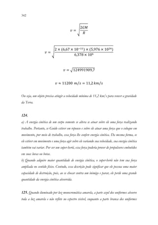 342 340
𝑣𝑣 = √
2𝐺𝐺𝐺𝐺
𝑅𝑅
𝑣𝑣 = √
2 × (6,67 × 10−11) × (5,976 × 1024)
6,378 × 106
𝑣𝑣 = √124991909,7
𝑣𝑣 ≈ 11200 𝑚𝑚 𝑠𝑠
⁄ = 11,2 𝑘𝑘𝑘𝑘 𝑠𝑠
⁄
Ou seja, um objeto precisa atingir a velocidade mínima de 11,2 km/s para vencer a gravidade
da Terra.
124.
a) A energia cinética de um corpo somente se altera se atuar sobre ele uma força realizando
trabalho. Portanto, se Guido estiver em repouso e sobre ele atuar uma força que o coloque em
movimento, por meio de trabalho, essa força lhe confere energia cinética. Da mesma forma, se
ele estiver em movimento e uma força agir sobre ele variando sua velocidade, sua energia cinética
também vai variar. Por ser um super-herói, essa força poderia prover de propulsores embutidos
em suas luvas ou botas.
b) Quando adquire maior quantidade de energia cinética, o super-herói não tem sua força
ampliada no sentido físico. Contudo, essa descrição pode significar que ele possua uma maior
capacidade de destruição, pois, ao se chocar contra um inimigo e parar, ele perde uma grande
quantidade da energia cinética absorvida.
125. Quando iluminado por luz monocromática amarela, a parte azul dos uniformes absorve
toda a luz amarela e não reflete no espectro visível, enquanto a parte branca dos uniformes
 
