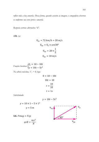 343
341
reflete toda a luz amarela. Dessa forma, quando assistiu às imagens, o cinegrafista observou
os uniformes nas cores preta e amarela.
Resposta correta: alternativa “d”.
126. (a)
𝑉𝑉0𝑦𝑦 = 72 𝑘𝑘𝑘𝑘 ℎ
⁄ = 20 𝑚𝑚/𝑠𝑠
𝑉𝑉0𝑦𝑦 = 𝑉𝑉0 × 𝑠𝑠𝑠𝑠𝑠𝑠30𝑜𝑜
𝑉𝑉0𝑦𝑦 = 20 ×
1
2
𝑉𝑉0𝑦𝑦 = 10 𝑚𝑚/𝑠𝑠
Funções horárias: {
𝑉𝑉
𝑦𝑦 = 10 − 10𝑡𝑡
𝑦𝑦 = 10𝑡𝑡 − 5𝑡𝑡2
Na altura máxima, Vy = 0, logo:
0 = 10 − 10𝑡𝑡
10𝑡𝑡 = 10
𝑡𝑡 =
10
10
𝑡𝑡 = 1𝑠𝑠
Substituindo:
𝑦𝑦 = 10𝑡𝑡 − 5𝑡𝑡2
𝑦𝑦 = 10 × 1 − 5 × 12
𝑦𝑦 = 5 𝑚𝑚
126. 𝐹𝐹𝐹𝐹𝐹𝐹𝐹𝐹 = 𝐹𝐹𝐹𝐹𝐹𝐹
𝑞𝑞𝑞𝑞𝑞𝑞 =
𝑚𝑚𝑣𝑣2
𝑅𝑅
 