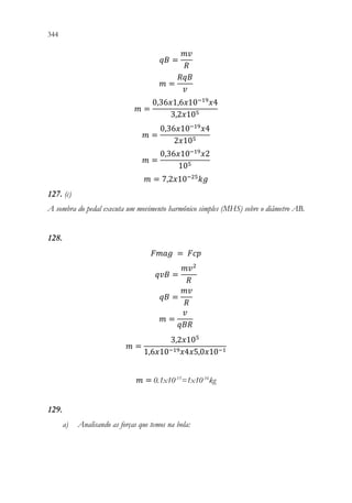344 342
𝑞𝑞𝑞𝑞 =
𝑚𝑚𝑚𝑚
𝑅𝑅
𝑚𝑚 =
𝑅𝑅𝑅𝑅𝑅𝑅
𝑣𝑣
𝑚𝑚 =
0,36𝑥𝑥1,6𝑥𝑥10−19
𝑥𝑥4
3,2𝑥𝑥105
𝑚𝑚 =
0,36𝑥𝑥10−19
𝑥𝑥4
2𝑥𝑥105
𝑚𝑚 =
0,36𝑥𝑥10−19
𝑥𝑥2
105
𝑚𝑚 = 7,2𝑥𝑥10−25
𝑘𝑘𝑘𝑘
127. (c)
A sombra do pedal executa um movimento harmônico simples (MHS) sobre o diâmetro AB.
128.
𝐹𝐹𝐹𝐹𝐹𝐹𝐹𝐹 = 𝐹𝐹𝐹𝐹𝐹𝐹
𝑞𝑞𝑞𝑞𝑞𝑞 =
𝑚𝑚𝑣𝑣2
𝑅𝑅
𝑞𝑞𝑞𝑞 =
𝑚𝑚𝑚𝑚
𝑅𝑅
𝑚𝑚 =
𝑣𝑣
𝑞𝑞𝑞𝑞𝑞𝑞
𝑚𝑚 =
3,2𝑥𝑥105
1,6𝑥𝑥10−19𝑥𝑥4𝑥𝑥5,0𝑥𝑥10−1
𝑚𝑚 = 0.1x10-15
=1x10-16
kg
129.
a) Analisando as forças que temos na bola:
 
