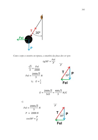 345
343
Como o corpo se encontra em repouso, a somatória das forças deve ser zero:
𝑡𝑡𝑡𝑡30° =
𝐹𝐹𝐹𝐹𝐹𝐹
𝑃𝑃
√3
3
=
𝐹𝐹𝐹𝐹𝐹𝐹
2000
𝐹𝐹𝐹𝐹𝐹𝐹 =
2000√3
3
𝑁𝑁
b) 𝐸𝐸 =
𝐹𝐹
𝑞𝑞
𝐸𝐸 =
2000√3
3𝑥𝑥5
=
400√3
3
𝑁𝑁/𝐶𝐶
c)
𝐹𝐹𝐹𝐹𝐹𝐹 =
2000√3
3
𝑁𝑁
𝑃𝑃 = 2000 𝑁𝑁
𝑐𝑐𝑐𝑐𝑐𝑐30° =
𝑃𝑃
𝑇𝑇
 