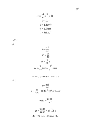 347
345
𝑣𝑣 =
Δ𝑆𝑆
Δ𝑡𝑡
=
𝜆𝜆
𝑇𝑇
= 𝜆𝜆𝜆𝜆
𝑣𝑣 = 𝜆𝜆𝜆𝜆
𝑣𝑣 = 1,2𝑥𝑥440
𝑣𝑣 = 1,2𝑥𝑥440
𝑉𝑉 = 528 𝑚𝑚/𝑠𝑠
131.
a)
𝑣𝑣 =
Δ𝑆𝑆
Δ𝑡𝑡
97 =
2
Δ𝑡𝑡
Δ𝑡𝑡 =
2
97
ℎ
Δ𝑡𝑡 =
2
97
𝑥𝑥60 =
120
97
𝑚𝑚𝑚𝑚𝑚𝑚
Δ𝑡𝑡 = 1,237 𝑚𝑚𝑚𝑚𝑚𝑚 = 1 min e 14 s
b)
𝑣𝑣 =
Δ𝑆𝑆
Δ𝑡𝑡
𝑣𝑣 =
100
9,58
= 10,43
𝑚𝑚
𝑠𝑠
(37,55 km/h)
10,43 =
2000
Δt
Δt =
2000
10,43
= 191.75 𝑠𝑠
Δt = 3,2 𝑚𝑚𝑚𝑚𝑚𝑚 = 3 min𝑒𝑒 12 𝑠𝑠
 