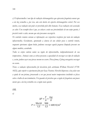 348 346
c) O infravermelho é um tipo de radiação eletromagnética que apresenta frequência menor que
a da luz vermelha e, por isso, não está dentro do espectro eletromagnético visível. Por esse
motivo, essa radiação não pode ser percebida pelo olho humano. Essa radiação está associada
ao calor. Um exemplo disso é que, ao colocar a mão nas proximidades de um corpo quente, é
possível sentir o calor, mesmo que não possamos enxergá-lo.
Os controles remotos enviam as informações aos respectivos receptores por meio da radiação
infravermelha. Geralmente, apontando a câmera de um celular para o controle remoto,
enquanto apertamos algum botão, podemos enxergar aquela pequena lâmpada presente em
alguns modelos, acendendo.
Todos os corpos emitem ondas na região do infravermelho, independentemente de sua
temperatura. Animais como as cobras possuem a capacidade de enxergar esse tipo de radiação
e, assim, podem caçar suas presas mesmo no escuro. Dessa forma, Cyborg conseguiria enxergar
no escuro.
Nota: a radiação infravermelha foi descoberta pelo astrônomo William Herschel (1738-
1822), após repetir o experimento feito por Isaac Newton. Herschel dispersou a luz solar com
a ajuda de um prisma, procurando a cor que possui maior temperatura incidindo os feixes
sobre o bulbo de um termômetro. Foi quando ele percebeu que a região de frequência um pouco
menor que a da luz vermelha era a região mais quente.
132.
a)
∆𝑃𝑃 =
𝐹𝐹
𝐴𝐴
=
𝑚𝑚𝑚𝑚
𝐴𝐴
𝑃𝑃 =
90𝑥𝑥10
1,5
=
900
1,5
= 600 𝑁𝑁/𝑚𝑚²
 