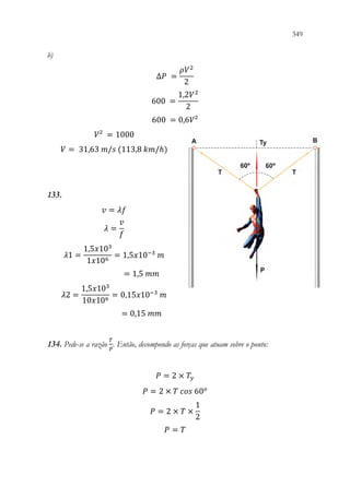 349
347
b)
∆𝑃𝑃 =
𝜌𝜌𝑉𝑉2
2

600 =
1,2𝑉𝑉2
2
600 = 0,6𝑉𝑉²
𝑉𝑉² = 1000
𝑉𝑉 = 31,63 𝑚𝑚/𝑠𝑠 (113,8 𝑘𝑘𝑘𝑘/ℎ)
133.
𝑣𝑣 = 𝜆𝜆𝜆𝜆
𝜆𝜆 =
𝑣𝑣
𝑓𝑓
𝜆𝜆1 =
1,5𝑥𝑥103
1𝑥𝑥106
= 1,5𝑥𝑥10−3
𝑚𝑚
= 1,5 𝑚𝑚𝑚𝑚
𝜆𝜆2 =
1,5𝑥𝑥103
10𝑥𝑥106
= 0,15𝑥𝑥10−3
𝑚𝑚
= 0,15 𝑚𝑚𝑚𝑚
134. Pede-se a razão
𝑇𝑇
𝑃𝑃
. Então, decompondo as forças que atuam sobre o ponto:
𝑃𝑃 = 2 × 𝑇𝑇𝑦𝑦
𝑃𝑃 = 2 × 𝑇𝑇 𝑐𝑐𝑐𝑐𝑐𝑐 60𝑜𝑜
𝑃𝑃 = 2 × 𝑇𝑇 ×
1
2
𝑃𝑃 = 𝑇𝑇
 