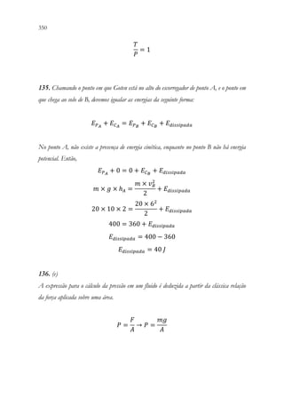 350 348
𝑇𝑇
𝑃𝑃
= 1
135. Chamando o ponto em que Goten está no alto do escorregador de ponto A, e o ponto em
que chega ao solo de B, devemos igualar as energias da seguinte forma:
𝐸𝐸𝑃𝑃𝐴𝐴
+ 𝐸𝐸𝐶𝐶𝐴𝐴
= 𝐸𝐸𝑃𝑃𝐵𝐵
+ 𝐸𝐸𝐶𝐶𝐵𝐵
+ 𝐸𝐸𝑑𝑑𝑑𝑑𝑑𝑑𝑑𝑑𝑑𝑑𝑑𝑑𝑑𝑑𝑑𝑑𝑑𝑑
No ponto A, não existe a presença de energia cinética, enquanto no ponto B não há energia
potencial. Então,
𝐸𝐸𝑃𝑃𝐴𝐴
+ 0 = 0 + 𝐸𝐸𝐶𝐶𝐵𝐵
+ 𝐸𝐸𝑑𝑑𝑑𝑑𝑑𝑑𝑑𝑑𝑑𝑑𝑑𝑑𝑑𝑑𝑑𝑑𝑑𝑑
𝑚𝑚 × 𝑔𝑔 × ℎ𝐴𝐴 =
𝑚𝑚 × 𝑣𝑣𝐵𝐵
2
2
+ 𝐸𝐸𝑑𝑑𝑑𝑑𝑑𝑑𝑑𝑑𝑑𝑑𝑑𝑑𝑑𝑑𝑑𝑑𝑑𝑑
20 × 10 × 2 =
20 × 62
2
+ 𝐸𝐸𝑑𝑑𝑑𝑑𝑑𝑑𝑑𝑑𝑑𝑑𝑑𝑑𝑑𝑑𝑑𝑑𝑑𝑑
400 = 360 + 𝐸𝐸𝑑𝑑𝑑𝑑𝑑𝑑𝑑𝑑𝑑𝑑𝑑𝑑𝑑𝑑𝑑𝑑𝑑𝑑
𝐸𝐸𝑑𝑑𝑑𝑑𝑑𝑑𝑑𝑑𝑑𝑑𝑑𝑑𝑑𝑑𝑑𝑑𝑑𝑑 = 400 − 360
𝐸𝐸𝑑𝑑𝑑𝑑𝑑𝑑𝑑𝑑𝑑𝑑𝑑𝑑𝑑𝑑𝑑𝑑𝑑𝑑 = 40 𝐽𝐽
136. (e)
A expressão para o cálculo da pressão em um fluido é deduzida a partir da clássica relação
da força aplicada sobre uma área.
𝑃𝑃 =
𝐹𝐹
𝐴𝐴
→ 𝑃𝑃 =
𝑚𝑚𝑚𝑚
𝐴𝐴
 