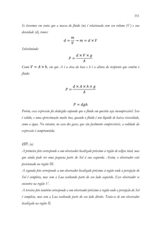 351
349
Se levarmos em conta que a massa do fluido (m) é relacionada com seu volume (V) e sua
densidade (d), temos:
𝑑𝑑 =
𝑚𝑚
𝑉𝑉
→ 𝑚𝑚 = 𝑑𝑑 × 𝑉𝑉
Substituindo:
𝑃𝑃 =
𝑑𝑑 × 𝑉𝑉 × 𝑔𝑔
𝐴𝐴
Como 𝑉𝑉 = 𝐴𝐴 × ℎ, em que A é a área da base e h é a altura do recipiente que contém o
fluido:
𝑃𝑃 =
𝑑𝑑 × 𝐴𝐴 × ℎ × 𝑔𝑔
𝐴𝐴
𝑃𝑃 = 𝑑𝑑𝑑𝑑ℎ
Porém, essa expressão foi deduzida supondo que o fluido em questão seja incompressível. Isso
é válido, e uma aproximação muito boa, quando o fluido é um líquido de baixa viscosidade,
como a água. No entanto, no caso dos gases, que são facilmente compressíveis, a validade da
expressão é comprometida.
137. (a)
A primeira foto corresponde a um observador localizado próximo à região de eclipse total, mas
que ainda pode ver uma pequena parte do Sol à sua esquerda. Assim, o observador está
posicionado na região III.
A segunda foto corresponde a um observador localizado próximo à região onde a percepção do
Sol é completa, mas com a Lua ocultando parte do seu lado esquerdo. Esse observador se
encontra na região V.
A terceira foto também corresponde a um observador próximo à região onde a percepção do Sol
é completa, mas com a Lua ocultando parte do seu lado direito. Trata-se de um observador
localizado na região II.
 
