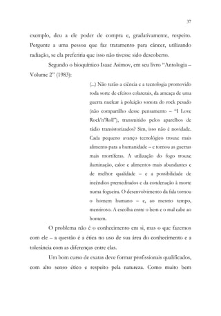 37
35
exemplo, deu a ele poder de compra e, gradativamente, respeito.
Pergunte a uma pessoa que faz tratamento para câncer, utilizando
radiação, se ela preferiria que isso não tivesse sido descoberto.
Segundo o bioquímico Isaac Asimov, em seu livro “Antologia –
Volume 2” (1983):
(...) Não terão a ciência e a tecnologia promovido
toda sorte de efeitos colaterais, da ameaça de uma
guerra nuclear à poluição sonora do rock pesado
(não compartilho desse pensamento – “I Love
Rock’n’Roll”), transmitido pelos aparelhos de
rádio transistorizados? Sim, isso não é novidade.
Cada pequeno avanço tecnológico trouxe mais
alimento para a humanidade – e tornou as guerras
mais mortíferas. A utilização do fogo trouxe
iluminação, calor e alimentos mais abundantes e
de melhor qualidade – e a possibilidade de
incêndios premeditados e da condenação à morte
numa fogueira. O desenvolvimento da fala tornou
o homem humano – e, ao mesmo tempo,
mentiroso. A escolha entre o bem e o mal cabe ao
homem.
O problema não é o conhecimento em si, mas o que fazemos
com ele – a questão é a ética no uso de sua área do conhecimento e a
tolerância com as diferenças entre elas.
Um bom curso de exatas deve formar profissionais qualificados,
com alto senso ético e respeito pela natureza. Como muito bem
 