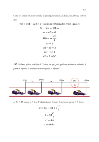 353
351
Como eles andam no mesmo sentido, as grandezas relativas são dadas pela diferença entre os
dois:
𝑣𝑣𝑣𝑣𝑣𝑣 = 𝑣𝑣𝑣𝑣1 − 𝑣𝑣𝑣𝑣2 = 0 (𝑗𝑗á 𝑞𝑞𝑞𝑞𝑞𝑞 𝑎𝑎𝑎𝑎 𝑣𝑣𝑣𝑣𝑣𝑣𝑣𝑣𝑣𝑣𝑣𝑣𝑣𝑣𝑣𝑣𝑣𝑣𝑣𝑣𝑣𝑣 𝑒𝑒𝑒𝑒𝑒𝑒𝑒𝑒 𝑖𝑖𝑖𝑖𝑖𝑖𝑖𝑖𝑖𝑖𝑖𝑖)
𝑆𝑆𝑆𝑆 − 𝑆𝑆𝑆𝑆𝑆𝑆 = 100 𝑚𝑚
𝑎𝑎𝑎𝑎 = 𝑎𝑎2 − 𝑎𝑎1
100 = 𝑎𝑎𝑎𝑎
102
2
𝑎𝑎𝑎𝑎 = 2
𝑎𝑎2 − 𝑎𝑎1 = 2
𝑎𝑎2 − 1 = 2
𝑎𝑎2 = 3 𝑚𝑚/𝑠𝑠²
140. Podemos aplicar a relação de Galileu, em que, para qualquer movimento acelerado, à
partir do repouso, as distâncias variam segundo os ímpares:
Se 5x = 10 m, logo x = 2 m. Voltando para o primeiro percurso, em que vo = 0, temos:
𝑆𝑆 = 𝑆𝑆𝑆𝑆 + 𝑣𝑣𝑣𝑣𝑣𝑣 + 𝑎𝑎
𝑡𝑡2
2
2 = 10
𝑡𝑡2
2
𝑡𝑡2
= 0,4
𝑡𝑡 = 0,63 𝑠𝑠
 
