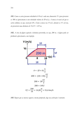 354 352
141. Como os carros possuem velocidade de 10 m/s cada um, demorarão 15 s para percorrer
os 300 m (aproximam-se com velocidade relativa de 20 m/s). A mosca só voará até que os
carros colidam, ou seja, voará por 20 s. Como a mosca voa 15 m/s, durante os 15 s de voo,
ela percorrerá uma distância de 15x15 = 225 m.
142. A área da figura equivale à distância percorrida, ou seja, 200 m. A figura pode ser
facilmente aproximada a um trapézio.
𝐴𝐴 = (𝐵𝐵 + 𝑏𝑏).
ℎ
2

200 = (18 + 10).
𝑉𝑉𝑉𝑉
2

200 = 28
𝑉𝑉𝑉𝑉
2

200 = 14𝑉𝑉𝑉𝑉
𝑉𝑉𝑉𝑉 =
200
14
= 14,28
𝑚𝑚
𝑠𝑠
= 51,4 𝑘𝑘𝑘𝑘/ℎ
143. Repare que as marcas seguem a mesma proporção, logo sua aceleração é constante.
 