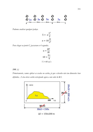 355
353
Podemos analisar qualquer pedaço.
5 = 𝑎𝑎
12
2
𝑎𝑎 = 10
𝑚𝑚
𝑠𝑠2
Para chegar ao ponto C, passaram-se 4 segundos.
𝑎𝑎 =
∆𝑉𝑉
∆𝑡𝑡
10 =
𝑉𝑉𝑉𝑉
4
Vc=40 m/s
144. (c)
Primeiramente, vamos aplicar as escalas no cartão, já que o desenho não tem dimensões bem
definidas. A área desse cartão corresponde agora a um valor de ΔS.
∆𝑆𝑆 = 150𝑥𝑥200 𝑚𝑚
 